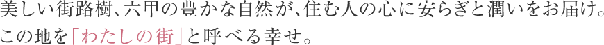 美しい街路樹、六甲の豊かな自然が、住む人の心に安らぎと潤いをお届け。この地を「わたしの街」と呼べる幸せ。