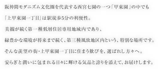 阪神間モダニズム文化圏を代表する西宮七園の一つ「甲東園」の中でも「上甲東園一丁目」は駅徒歩5分の利便性。美観が続く第一種低層住居専用地域内であり、緑豊かな環境が将来まで続く、第三種風致地区内という、特別な場所です。そんな羨望の街・上甲東園一丁目に住まう歓びを、選ばれし方々へ。安らぎと潤いに包まれる日々に輝ける気品と誇りを添えて、お届けします。