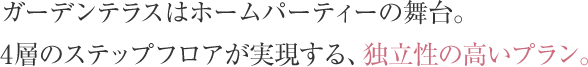 ガーデンテラスはホームパーティーの舞台。4層のステップフロアが実現する、独立性の高いプラン。