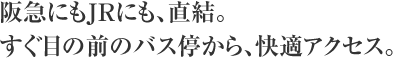 阪急にもJRにも、直結。すぐ目の前のバス停から、快適アクセス。