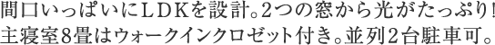 間口いっぱいにＬＤＫを設計。2つの窓から光がたっぷり！主寝室8畳はウォークインクロゼット付き。並列2台駐車可。