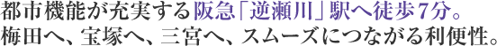 都市機能が充実する阪急「逆瀬川」駅へ徒歩7分。梅田へ、宝塚へ、三宮へ、スムーズにつながる利便性。