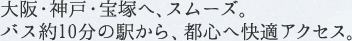 大阪・神戸・宝塚へ、スムーズ。バス約10分の駅から、都心へ快適アクセス。