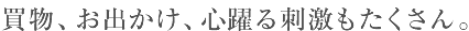 買物、お出かけ、心躍る刺激もたくさん。