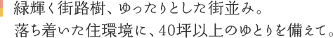緑輝く街路樹、ゆったりとした街並み。落ち着いた住環境に、40坪以上のゆとりを備えて。