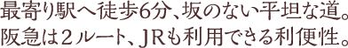 最寄り駅へ徒歩6分、坂のない平坦な道。阪急は2ルート、JRも利用できる利便性。