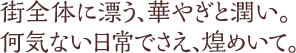 街全体に漂う、華やぎと潤い。何気ない日常でさえ、煌めいて。